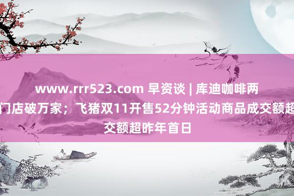 www.rrr523.com 早资谈 | 库迪咖啡两周年民众门店破万家；飞猪双11开售52分钟活动商品成交额超昨年首日