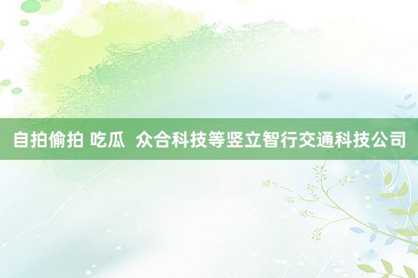自拍偷拍 吃瓜  众合科技等竖立智行交通科技公司