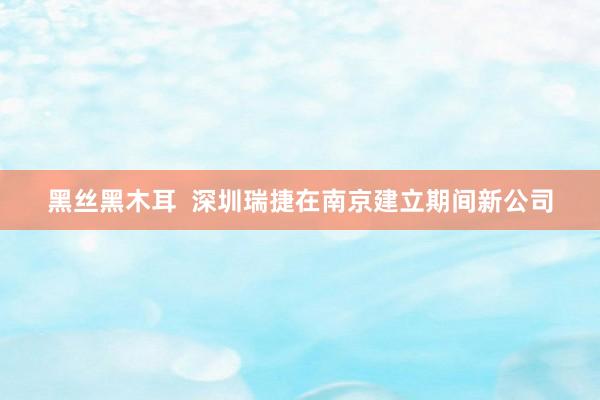 黑丝黑木耳 深圳瑞捷在南京建立期间新公司