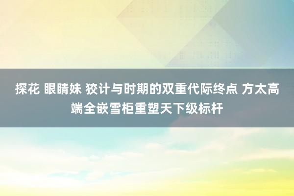探花 眼睛妹 狡计与时期的双重代际终点 方太高端全嵌雪柜重塑天下级标杆