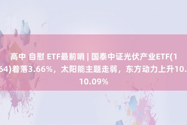 高中 自慰 ETF最前哨 | 国泰中证光伏产业ETF(159864)着落3.66%，太阳能主题走弱，东方动力上升10.09%