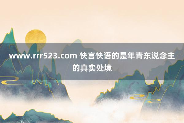 www.rrr523.com 快言快语的是年青东说念主的真实处境