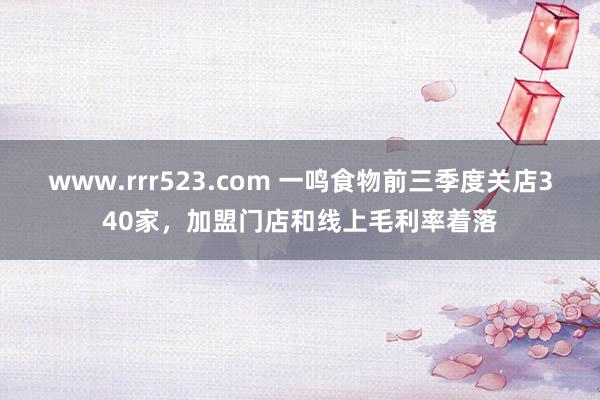 www.rrr523.com 一鸣食物前三季度关店340家，加盟门店和线上毛利率着落
