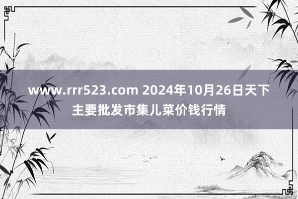 www.rrr523.com 2024年10月26日天下主要批发市集儿菜价钱行情