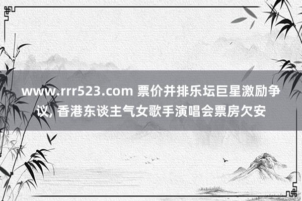 www.rrr523.com 票价并排乐坛巨星激励争议， 香港东谈主气女歌手演唱会票房欠安
