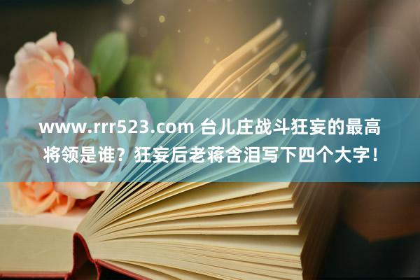 www.rrr523.com 台儿庄战斗狂妄的最高将领是谁？狂妄后老蒋含泪写下四个大字！