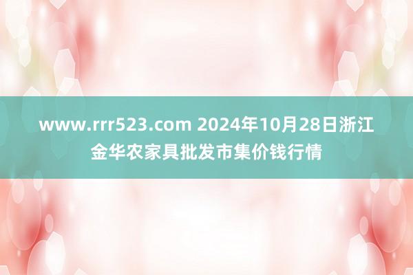 www.rrr523.com 2024年10月28日浙江金华农家具批发市集价钱行情