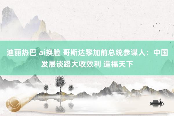 迪丽热巴 ai换脸 哥斯达黎加前总统参谋人：中国发展谈路大收效利 造福天下