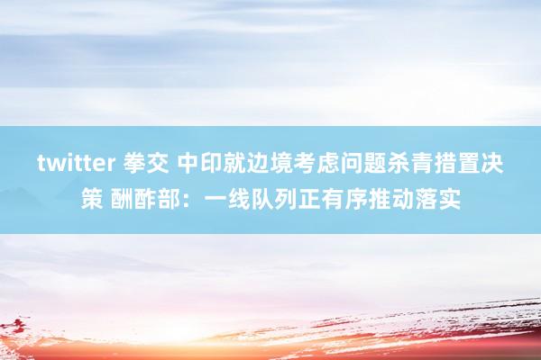 twitter 拳交 中印就边境考虑问题杀青措置决策 酬酢部：一线队列正有序推动落实