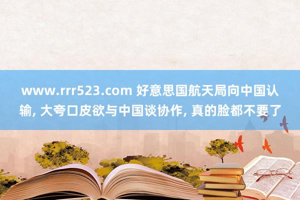 www.rrr523.com 好意思国航天局向中国认输， 大夸口皮欲与中国谈协作， 真的脸都不要了