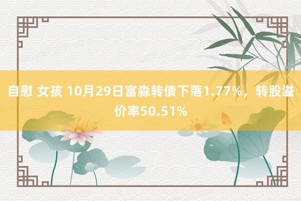自慰 女孩 10月29日富淼转债下落1.77%，转股溢价率50.51%