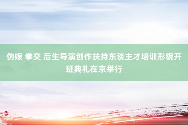 伪娘 拳交 后生导演创作扶持东谈主才培训形貌开班典礼在京举行