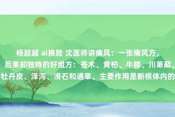 杨超越 ai换脸 沈医师讲痛风:一张痛风方,没齿牢记,直快几味药,后果却独特的好组方:苍术、黄柏、牛膝、川萆薢、生薏苡仁、赤芍、牡丹皮、泽泻、滑石和通草。主要作用是断根体内的干冷,匡助躯壳排出废料,还能让要津变得...