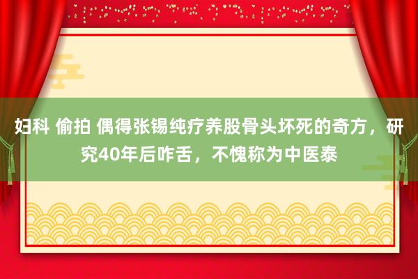 妇科 偷拍 偶得张锡纯疗养股骨头坏死的奇方,研究40年后咋舌,不愧称为中医泰
