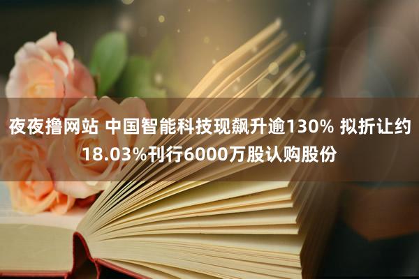 夜夜撸网站 中国智能科技现飙升逾130% 拟折让约18.03%刊行6000万股认购股份