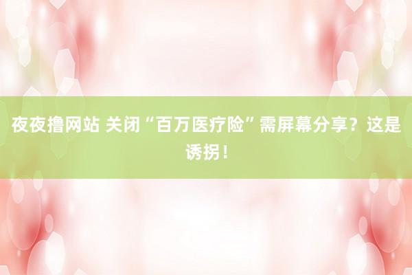 夜夜撸网站 关闭“百万医疗险”需屏幕分享？这是诱拐！