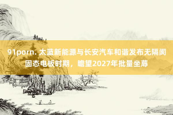 91porn. 太蓝新能源与长安汽车和谐发布无隔阂固态电板时期，瞻望2027年批量坐蓐