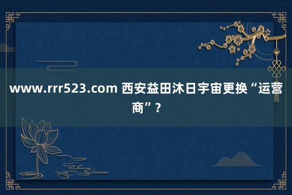 www.rrr523.com 西安益田沐日宇宙更换“运营商”？