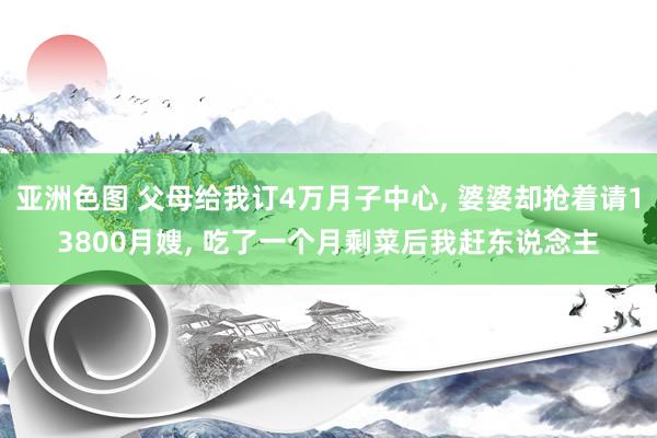 亚洲色图 父母给我订4万月子中心， 婆婆却抢着请13800月嫂， 吃了一个月剩菜后我赶东说念主