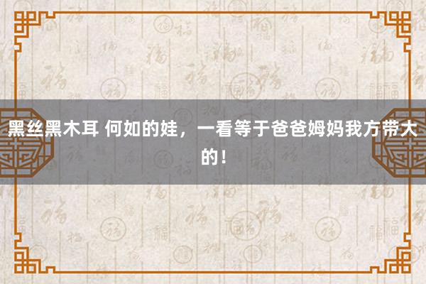 黑丝黑木耳 何如的娃,一看等于爸爸姆妈我方带大的!