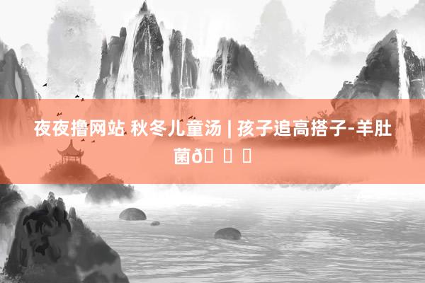 夜夜撸网站 秋冬儿童汤 | 孩子追高搭子-羊肚菌🍄