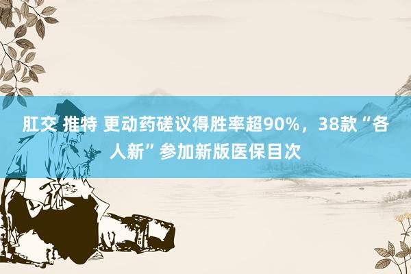 肛交 推特 更动药磋议得胜率超90%，38款“各人新”参加新版医保目次