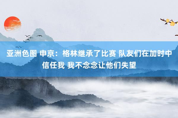 亚洲色图 申京：格林继承了比赛 队友们在加时中信任我 我不念念让他们失望