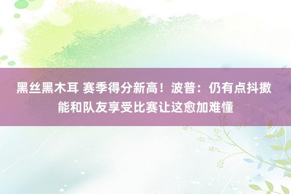 黑丝黑木耳 赛季得分新高！波普：仍有点抖擞 能和队友享受比赛让这愈加难懂