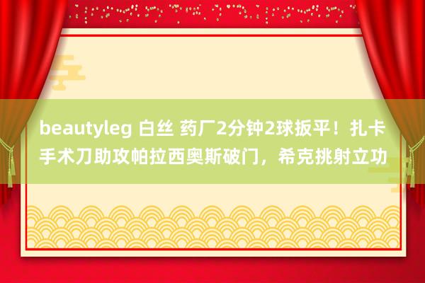 beautyleg 白丝 药厂2分钟2球扳平！扎卡手术刀助攻帕拉西奥斯破门，希克挑射立功