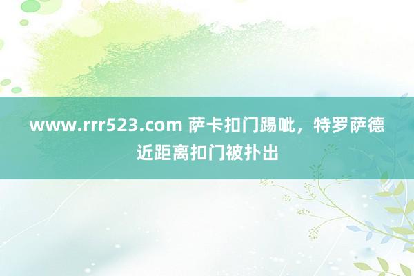 www.rrr523.com 萨卡扣门踢呲，特罗萨德近距离扣门被扑出
