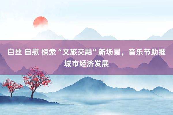 白丝 自慰 探索“文旅交融”新场景，音乐节助推城市经济发展
