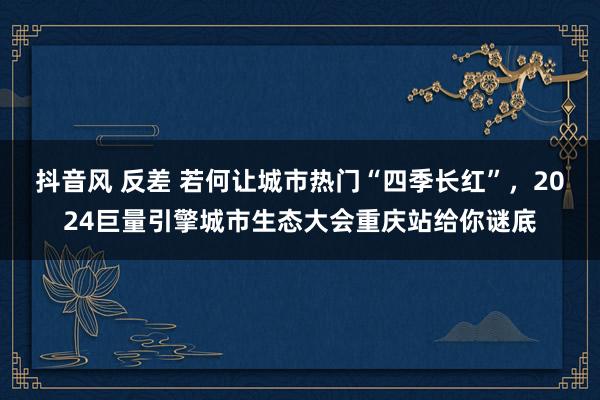 抖音风 反差 若何让城市热门“四季长红”，2024巨量引擎城市生态大会重庆站给你谜底