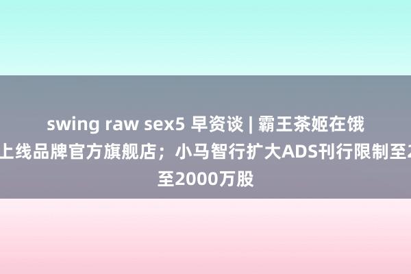 swing raw sex5 早资谈 | 霸王茶姬在饿了么阐明上线品牌官方旗舰店；小马智行扩大ADS刊行限制至2000万股