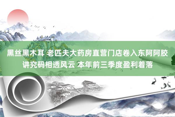 黑丝黑木耳 老匹夫大药房直营门店卷入东阿阿胶讲究码相透风云 本年前三季度盈利着落