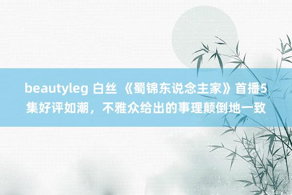 beautyleg 白丝 《蜀锦东说念主家》首播5集好评如潮，不雅众给出的事理颠倒地一致