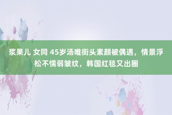 浆果儿 女同 45岁汤唯街头素颜被偶遇，情景浮松不懦弱皱纹，韩国红毯又出圈