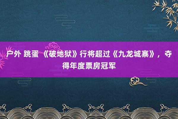 户外 跳蛋 《破地狱》行将超过《九龙城寨》，夺得年度票房冠军