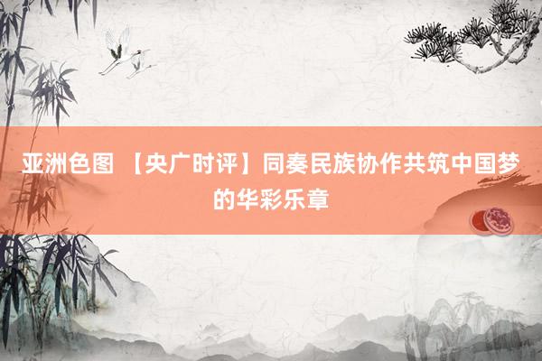 亚洲色图 【央广时评】同奏民族协作共筑中国梦的华彩乐章