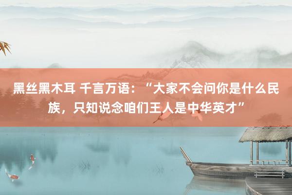 黑丝黑木耳 千言万语：“大家不会问你是什么民族，只知说念咱们王人是中华英才”