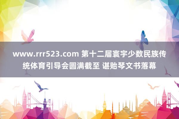 www.rrr523.com 第十二届寰宇少数民族传统体育引导会圆满截至 谌贻琴文书落幕