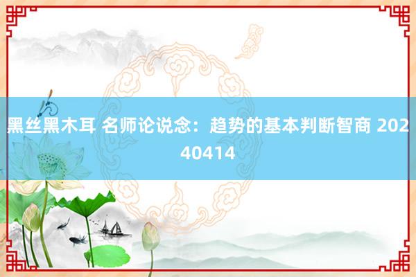 黑丝黑木耳 名师论说念：趋势的基本判断智商 20240414
