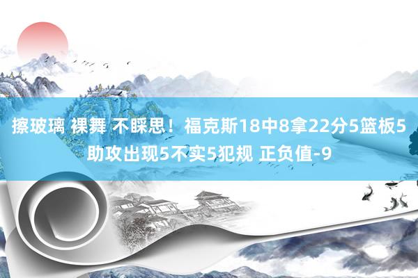 擦玻璃 裸舞 不睬思！福克斯18中8拿22分5篮板5助攻出现5不实5犯规 正负值-9