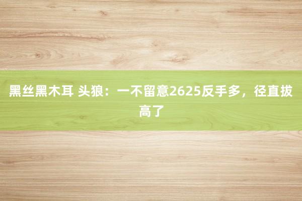 黑丝黑木耳 头狼：一不留意2625反手多，径直拔高了