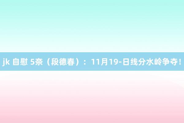 jk 自慰 5奈（段德春）：11月19-日线分水岭争夺！