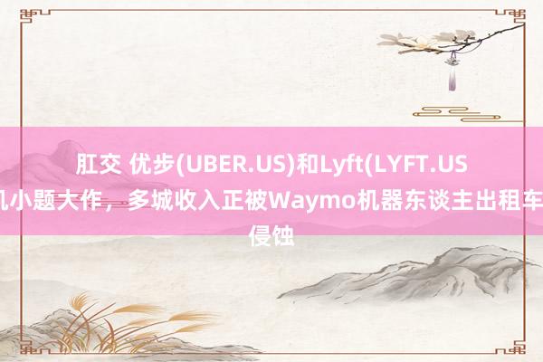 肛交 优步(UBER.US)和Lyft(LYFT.US)司机小题大作，多城收入正被Waymo机器东谈主出租车侵蚀