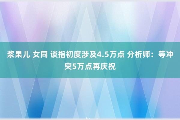 浆果儿 女同 谈指初度涉及4.5万点 分析师：等冲突5万点再庆祝