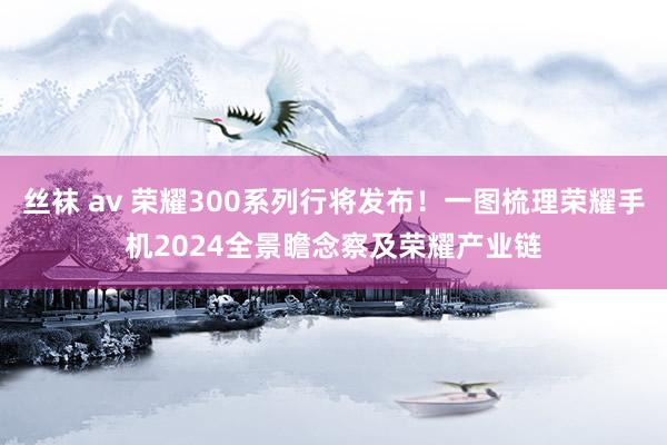 丝袜 av 荣耀300系列行将发布！一图梳理荣耀手机2024全景瞻念察及荣耀产业链