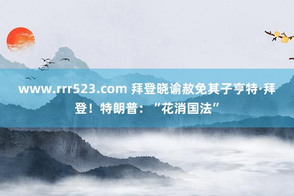 www.rrr523.com 拜登晓谕赦免其子亨特·拜登！特朗普：“花消国法”