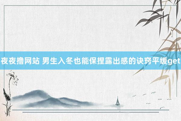 夜夜撸网站 男生入冬也能保捏露出感的诀窍平缓get