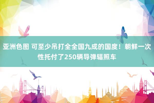 亚洲色图 可至少吊打全全国九成的国度！朝鲜一次性托付了250辆导弹辐照车